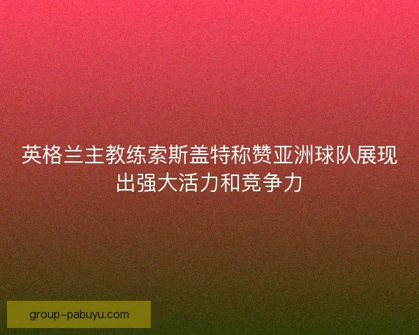 英格兰主教练索斯盖特称赞亚洲球队展现出强大活力和竞争力