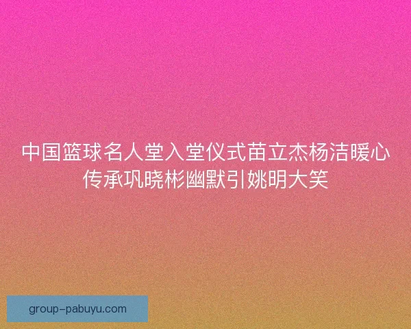 中国篮球名人堂入堂仪式苗立杰杨洁暖心传承巩晓彬幽默引姚明大笑