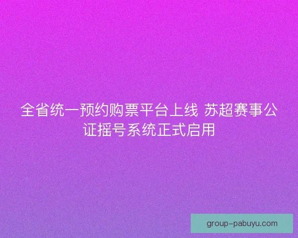 全省统一预约购票平台上线 苏超赛事公证摇号系统正式启用