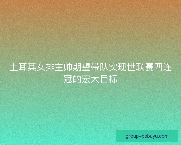 土耳其女排主帅期望带队实现世联赛四连冠的宏大目标